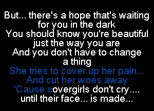 But... there's a hope that's waiting
for ou in the dark
You shoul know you're beautiful
just the way you are
And you don't have to change
a thing
She tries to cover up her pain...
And cut her woes away
'Cause covergirls don't cry....
until their face... is made...