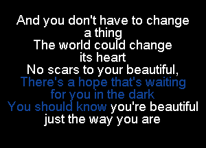 And you don't have to change

a thin?
The world cou d change
its heart
No scars to your beautiful,
There's a hope that's waiting
for cu m the dark
You shoul know you're beautiful
just the way you are