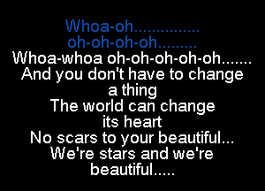 Whoa-oh ...............
oh-oh-oh-oh .........
Whoa-whoa oh-oh-oh-oh-oh .......
And you don't have to change
a thing
The world can change
its heart
No scars to your beautiful...
We're stars and we're
beautiful .....
