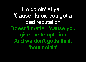 I'm comin' at ya...
'Cause i know you got a
bad reputation
Doesn't matter, 'cause you
give me temptation
And we don't gotta think
'bout nothin'

g