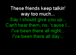 These friends keep talkin'
way too much...

Say i should give you up...

Can't hear them, no, 'cause I...

I've been there all night...

I've been there all day...