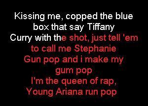 Kissing me, copped the blue
box that say Tiffany
Curry with the shot, just tell 'em
to call me Stephanie
Gun pop and i make my
gum P0P
I'm the queen of rap,

Young Ariana run pop