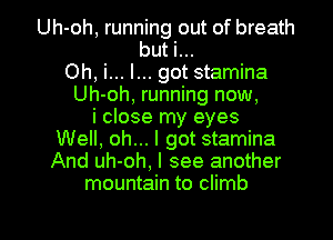 Uh-oh, running out of breath
but i...
Oh, i... I... got stamina
Uh-oh, running now,
i close my eyes
Well, oh... I got stamina
And uh-oh, I see another
mountain to climb

g