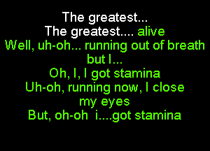 The greatest...
The greatest... alive
Well, uh-oh... running out of breath
but I...
Oh, I, I got stamina
Uh-oh, running now, I close
my eyes
But, oh-oh i....got stamina