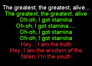 The greatest, the greatest, alive...
The greatest, the greatest, alive
Oh-oh, I got stamina
Oh-oh, I got stamina .....
Oh-oh, I got stamina
Oh-oh, I got stamina
Hey... I am the truth
Hey, I am the wisdom of the
fallen, I'm the youth