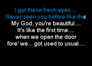 I got these fresh eyes....
Never seen you before like this
My God, you're beautiful....
It's like the first time....
when we open the door
fore' we... got used to usual....