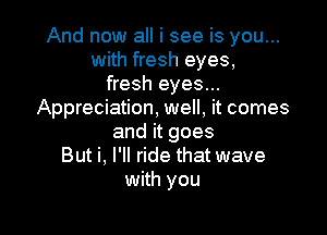 And now all i see is you...
with fresh eyes,
fresh eyes...
Appreciation, well, it comes

and it goes
But i, I'll ride that wave
with you