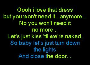 Oooh i love that dress
but you won't need it...anymore...
No you won't need it
no more...
Let's just kiss 'tiI we're naked,
80 baby let's just turn down
the lights
And close the door...