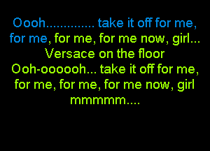 Oooh .............. take it off for me,
for me, for me, for me now, girl...
Versace on the floor
Ooh-oooooh... take it off for me,
for me, for me, for me now, girl
mmmmm....