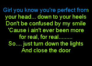 Girl you know you're perfect from
your head... down to your heels
Don't be confused by my smile

'Cause i ain't ever been more
for real, for real .........
So.... just turn down the lights
And close the door