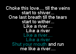 Choke this love.... till the veins
start to shiver...
One last breath till the tears
start to wither...
Like a river....
Like a river
Like a river....
Like a river
Shut your mouth and run
me like a river....