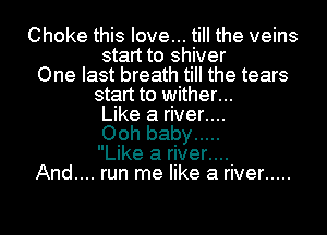Choke this love... till the veins
start to shiver
One last breath till the tears
start to wither...
Like a river..
Ooh baby .....
Like a rIver..
And.... run me like a river .....