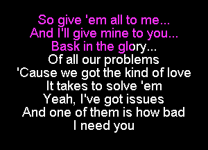 So give 'em all to me...
And I'll give mine to you...
Bask in the glory...

Of all our problems
'Cause we got the kind of love
It takes to solve 'em
Yeah, I've got issues
And one ofthem is how bad
I need you