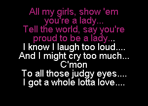 All my girls, show 'em
you re a lady...
Tell the world, say you're
proud to be a lady...

I know I laugh too loud....
And I might cry too much...
C'mon
To all those judgy eyes....
I got a whole lotta love....