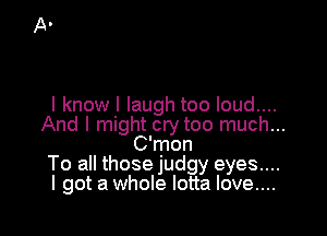 I know I laugh too loud....

And I might cry too much...
C'mon
To all those judgy eyes...
I got a whole lotta love....