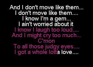 And I don't move like them...

I don't move like them....
I know I'm a gem...
I ain't worried about it
I know I laugh too loud....
And I might cry too much...
C'mon

To all those judgy eyes....
I got a whole lotta love....
