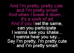 And I' m Prettye, pretty cute
and I m nifty smart
And when I it down...
it's a work of art
And if you feel the same,
can you participate
I wanna see you shake...
I wanna hear you say...
Say I'm pretty, i'm pretty cute
and I'm pretty smart