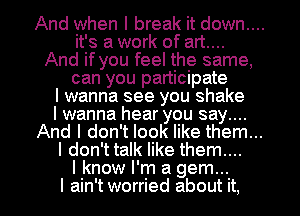 And when I break it down....
it's a work of art....
And if you feel the same,
can you participate
I wanna see you shake
I wanna hear you say...
And I don't look like them...
I don't talk like them...
I know I'm a gem...
I ain't worried about it.