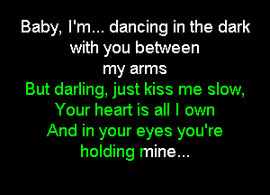 Baby, I'm... dancing in the dark
with you between
my arms
But darling, just kiss me slow,
Your heart is all I own
And in your eyes you're
holding mine...
