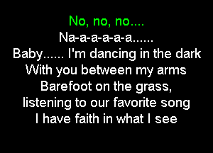 No, no, no....
Na-a-a-a-a-a ......

Baby ...... I'm dancing in the dark
With you between my arms
Barefoot on the grass,
listening to our favorite song
I have faith in what I see