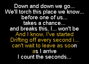 Down and down we go...
We'll torch this place we know...

before one of us...

takes a chance...
and breaks this, I... won't be

And I know, I've started
Drifting off every second i...
can't wait to leave as soon
as I arrive
I count the seconds...