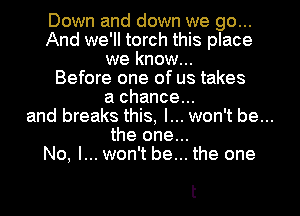 Down and down we go...
And we'll torch this place
we know...
Before one of us takes
a chance...
and breaks this, I... won't be...
the one...
No, I... won't be... the one

t
