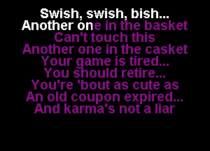 Swish, swish bish...
Another one in the basket
Can't touch this
Another one in the casket
Your ame is tired...
You 3 ould retire...
You're 'bout as cote as
An old coupon expired...
And karma's not a liar