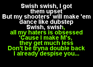 Swish swish, I got
them upset
But my shooters Will make 'em
dance like dgbstep
Swnsh, swush,

all me! haters Is obsessed
' ause I make M's,
they at much less

Don't be ryna dpuble back

I already despise you...