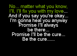 No... matter what you know,
I'll, I'll fix you with my love...
And if you say ou're okay...
I'm onna hea you anyway
romise I'll always
be there...
Promise I'll be the cure...
Be the cure ......