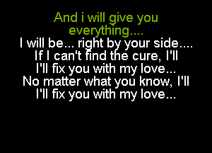 And i will give you
everything...
I will be... right by your side....
lfl can't mdt e cure, I'll
I'll fix you with my love...

No matter what you know, I'll
I'll fix you with my love...