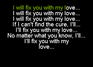 I will fix you with my love...
I will fix you with my love...

I will fix you with my love...
lfl can't find the cure, I'll...
l'll fix you with my love...
No matter what you know, I'll...
I'll fix ou with my
ove...