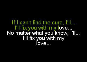 lfl can't find the cure, I'll...
I'll fix you with my love...

No matter what you know, I'll...
I'll le ou with my
ove...