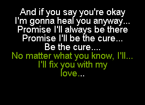And if you sa you' re okay
I' m gonna hea you anyway .
Promise I' II always be there
Promise I' ll be the cure..
Be the cure....
No matter what you know, I'll...
I'II fix ou with my
ove...