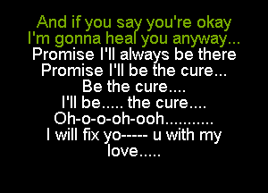 And if you sa you' re okay
I' m gonna hea you anyway .
Promise I' II always be there

Promise I' ll be the cure..
Be the cure....
I'll be ..... the cure....
Oh-o-o-oh-ooh ...........
I will fix yo ----- u with my
love .....