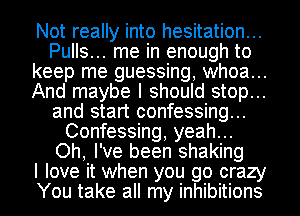 Not really into hesitation...
Pulls... me in enough to
keep me guessing, whoa...
And maybe I should stop...
and start confessing...
Confessing, yeah...
Oh, I've been shaking
I love it when you go crazy
You take all my inhibitions