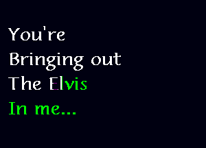 You're
Bringing out

The Flvis
In me...