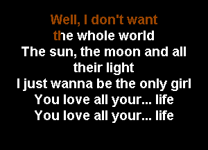 Well, I don't want
the whole world
The sun, the moon and all
their light
ljust wanna be the only girl
You love all your... life
You love all your... life