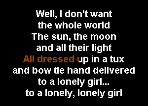 Well, I don't want
the whole world
The sun, the moon
and all their light
All dressed up in a tux
and bow tie hand delivered
to a lonely girl...
to a lonely, lonely girl