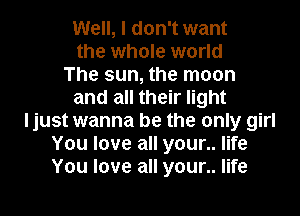 Well, I don't want
the whole world
The sun, the moon
and all their light
ljust wanna be the only girl
You love all your.. life
You love all your.. life