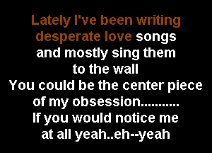 Lately I've been writing
desperate love songs
and mostly sing them

to the wall
You could be the center piece
of my obsession ...........

If you would notice me

at all yeah..eh--yeah