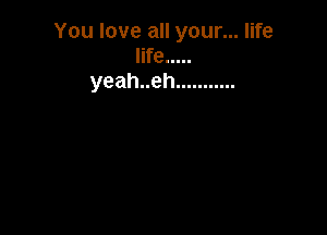 You love all your... life
life .....
yeahueh ...........