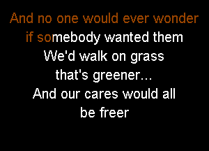 And no one would ever wonder
if somebody wanted them
We'd walk on grass
that's greener...

And our cares would all
be freer
