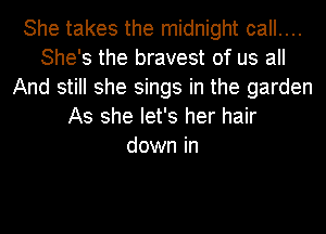 She takes the midnight call....
She's the bravest of us all
And still she sings in the garden
As she let's her hair
down in