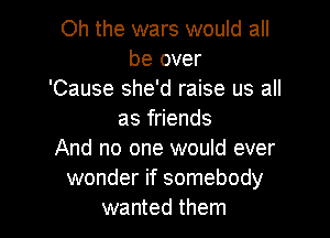 Oh the wars would all
be over
'Cause she'd raise us all

as friends
And no one would ever
wonder if somebody
wanted them