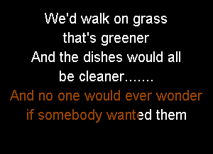 We'd walk on grass
that's greener
And the dishes would all
be cleaner .......
And no one would ever wonder
if somebody wanted them