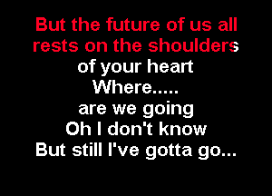 But the future of us all
rests on the shoulders
of your heart
Where .....
are we going
Oh I don't know
But still I've gotta go...