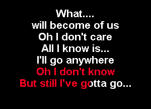 What...

will become of us
Oh I don't care
All I know is...

I'll go anywhere
Oh I don't know
But still I've gotta go...