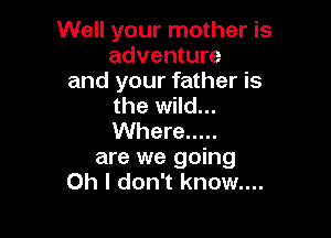 Well your mother is
adventure
and your father is
the wild...

Where .....
are we going
Oh I don't know....