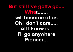 But still I've gotta go....
What .......

will become of us

Oh I don't care .....

All I know is...
I'll go anywhere
Pioneer...