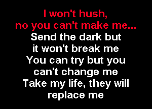 I won't hush,
no you can't make me...
Send the dark but
it won't break me
You can try but you
can't change me
Take my life, they will
replace me